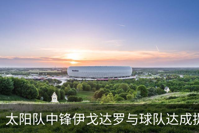 太阳队中锋伊戈达罗与球队达成提前续约协议